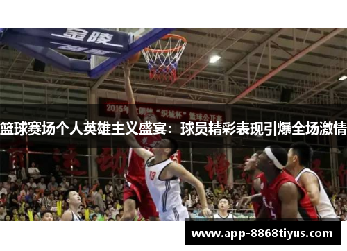 篮球赛场个人英雄主义盛宴：球员精彩表现引爆全场激情