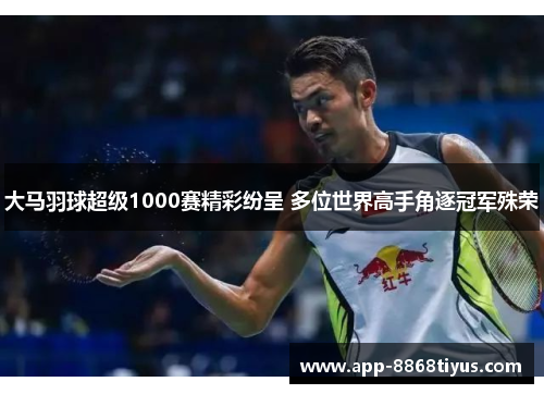 大马羽球超级1000赛精彩纷呈 多位世界高手角逐冠军殊荣