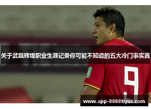 关于武磊辉煌职业生涯记录你可能不知道的五大冷门事实真 关于武磊辉煌职业生涯记录你可能不知道的五大冷门事实真